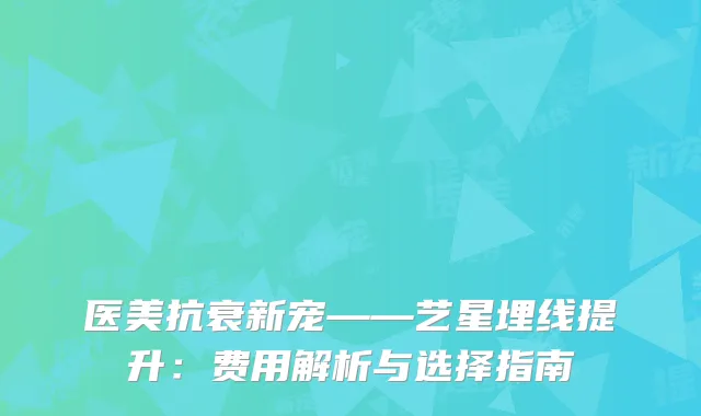 医美抗衰新宠——艺星埋线提升：费用解析与选择指南