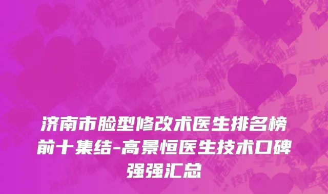 济南市脸型修改术医生排名榜前十集结-高景恒医生技术口碑强强汇总