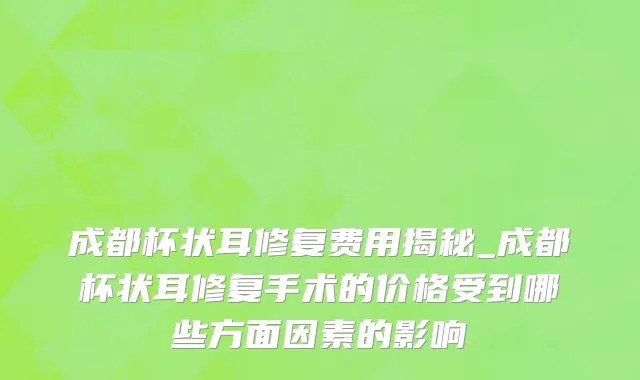 成都杯状耳修复费用揭秘_成都杯状耳修复手术的价格受到哪些方面因素的影响