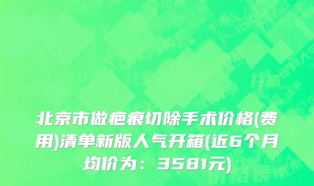 北京市做疤痕切除手术价格(费用)清单新版人气开箱(近6个月均价为：3581元)