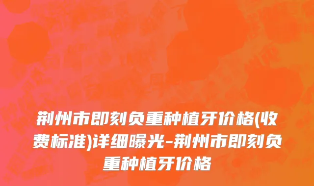 荆州市即刻负重种植牙价格(收费标准)详细曝光-荆州市即刻负重种植牙价格