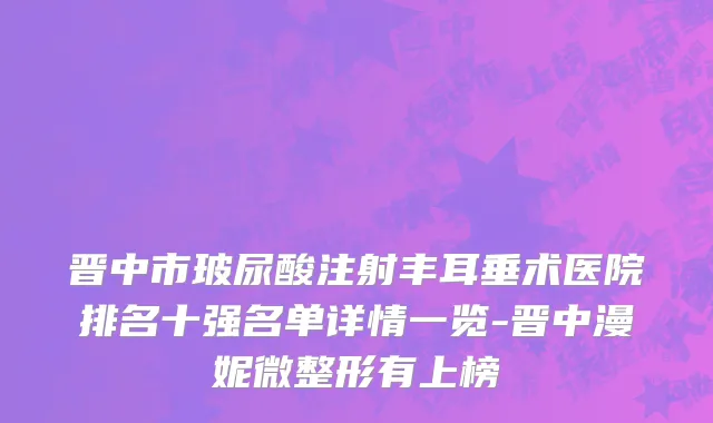晋中市玻尿酸注射丰耳垂术医院排名十强名单详情一览-晋中漫妮微整形有上榜