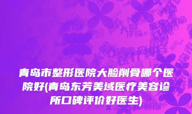 青岛市整形医院大脸削骨哪个医院好(青岛东芳美域医疗美容诊所口碑评价好医生)