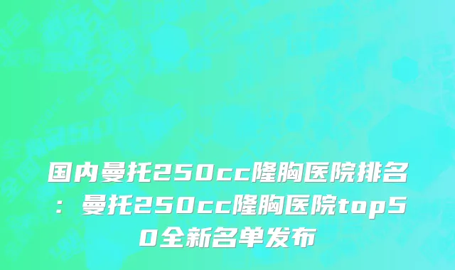 国内曼托250cc隆胸医院排名：曼托250cc隆胸医院top50全新名单发布
