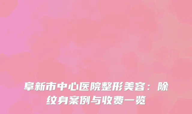 阜新市中心医院整形美容：除纹身案例与收费一览