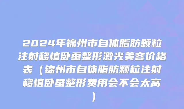 2024年锦州市自体脂肪颗粒注射移植卧蚕整形激光美容价格表（锦州市自体脂肪颗粒注射移植卧蚕整形费用会不会太高）