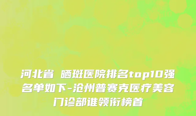 河北省袪晒斑医院排名top10强名单如下-沧州普赛克医疗美容门诊部谁领衔榜首