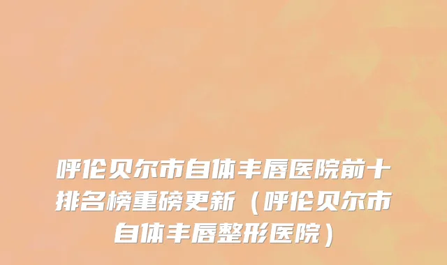 呼伦贝尔市自体丰唇医院前十排名榜重磅更新（呼伦贝尔市自体丰唇整形医院）