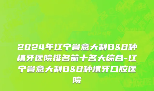 2024年辽宁省意大利B&B种植牙医院排名前十名大综合-辽宁省意大利B&B种植牙口腔医院