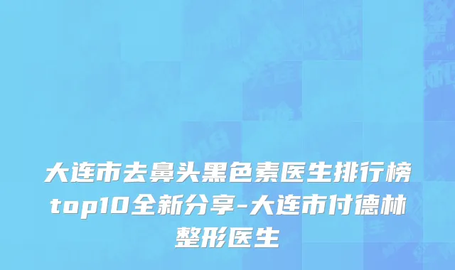 大连市去鼻头黑色素医生排行榜top10全新分享-大连市付德林整形医生