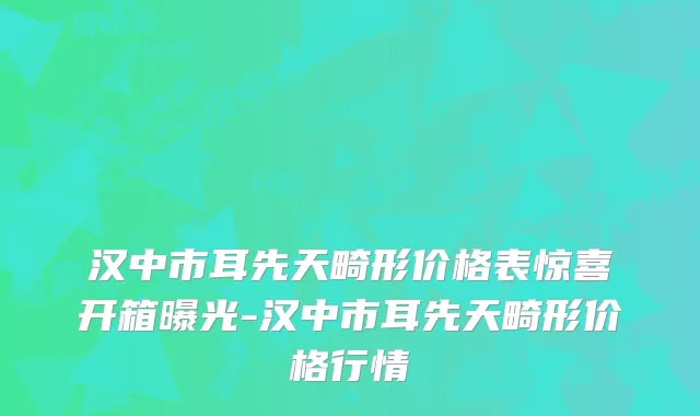 汉中市耳先天畸形价格表惊喜开箱曝光-汉中市耳先天畸形价格行情