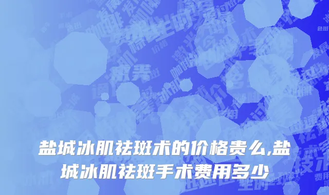 盐城冰肌祛斑术的价格贵么,盐城冰肌祛斑手术费用多少