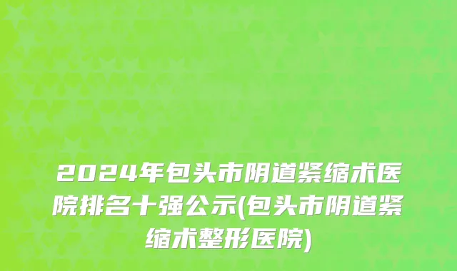 2024年包头市阴道紧缩术医院排名十强公示(包头市阴道紧缩术整形医院)