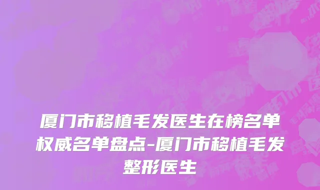 厦门市移植毛发医生在榜名单权威名单盘点-厦门市移植毛发整形医生