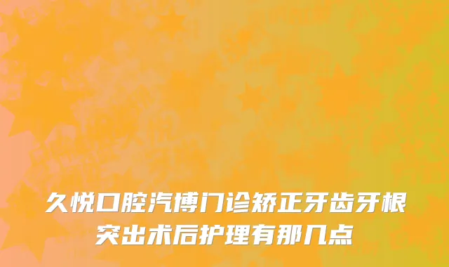 久悦口腔汽博门诊矫正牙齿牙根突出术后护理有那几点