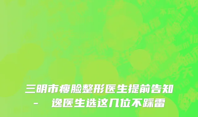 三明市瘦脸整形医生提前告知-陳東逸医生选这几位不踩雷