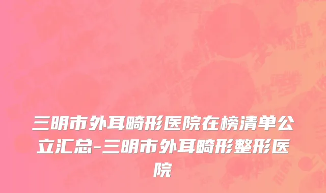 三明市外耳畸形医院在榜清单公立汇总-三明市外耳畸形整形医院