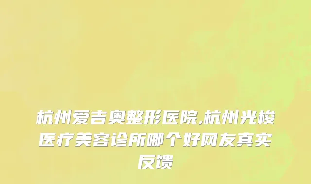 杭州爱吉奥整形医院,杭州光梭医疗美容诊所哪个好网友真实反馈