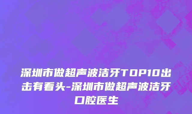 深圳市做超声波洁牙TOP10出击有看头-深圳市做超声波洁牙口腔医生