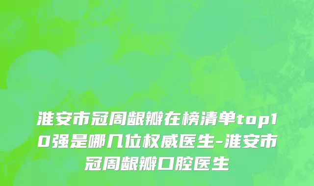 淮安市冠周龈瓣在榜清单top10强是哪几位权威医生-淮安市冠周龈瓣口腔医生