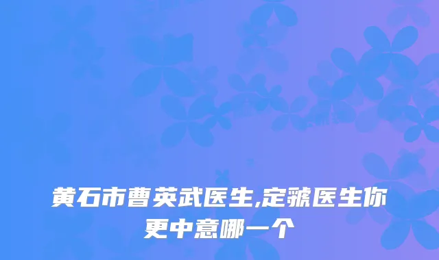 黄石市曹英武医生,定虢医生你更中意哪一个