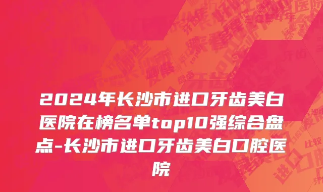 2024年长沙市进口牙齿美白医院在榜名单top10强综合盘点-长沙市进口牙齿美白口腔医院