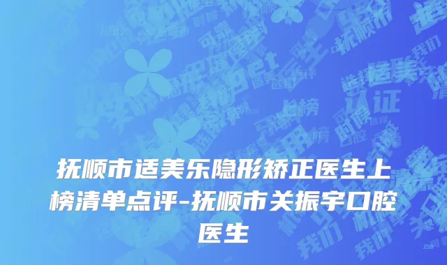 抚顺市适美乐隐形矫正医生上榜清单点评-抚顺市关振宇口腔医生