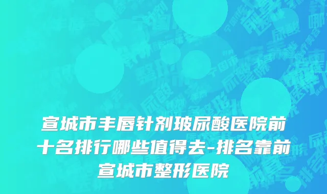 宣城市丰唇针剂玻尿酸医院前十名排行哪些值得去-排名靠前宣城市整形医院