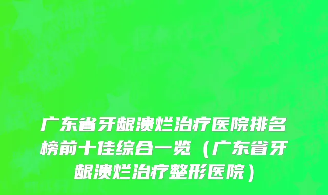 广东省牙龈溃烂治疗医院排名榜前十佳综合一览（广东省牙龈溃烂治疗整形医院）