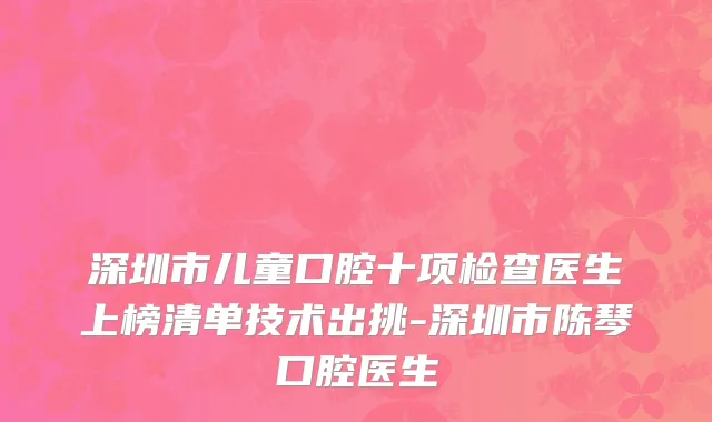 深圳市儿童口腔十项检查医生上榜清单技术出挑-深圳市陈琴口腔医生