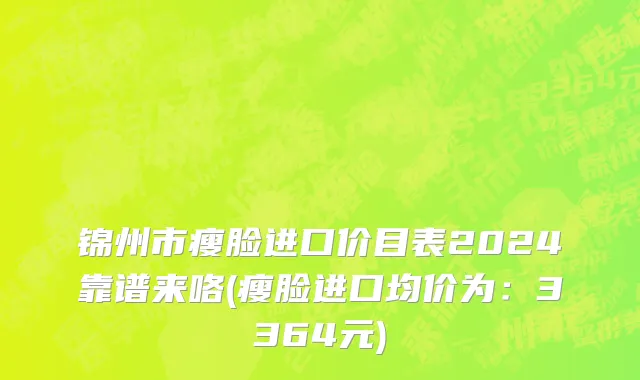锦州市瘦脸进口价目表2024靠谱来咯(瘦脸进口均价为：3364元)