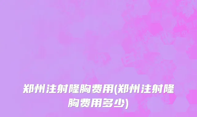 郑州注射隆胸费用(郑州注射隆胸费用多少)