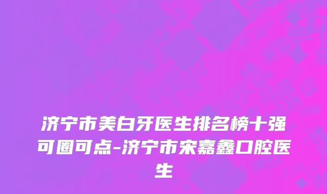 济宁市美白牙医生排名榜十强可圈可点-济宁市宋嘉鑫口腔医生