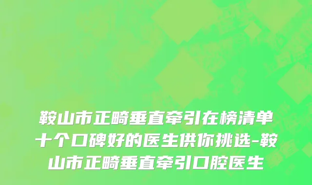鞍山市正畸垂直牵引在榜清单十个口碑好的医生供你挑选-鞍山市正畸垂直牵引口腔医生