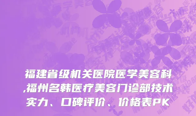 福建省级机关医院医学美容科,福州名韩医疗美容门诊部技术实力、口碑评价、价格表PK