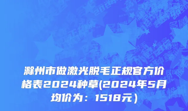 滁州市做激光脱毛正规官方价格表2024种草(2024年5月均价为：1518元）