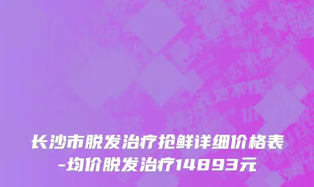 长沙市脱发治疗抢鲜详细价格表-均价脱发治疗14893元