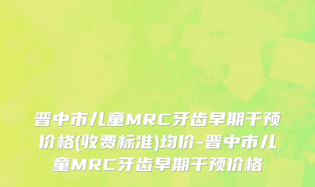 晋中市儿童MRC牙齿早期干预价格(收费标准)均价-晋中市儿童MRC牙齿早期干预价格