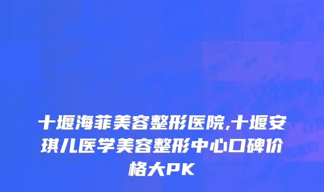 十堰海菲美容整形医院,十堰安琪儿医学美容整形中心口碑价格大PK