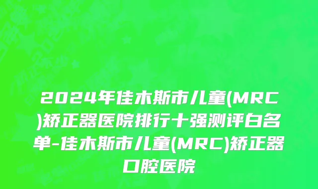 2024年佳木斯市儿童(MRC)矫正器医院排行十强测评白名单-佳木斯市儿童(MRC)矫正器口腔医院