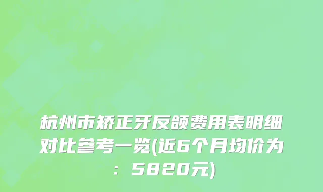 杭州市矫正牙反颌费用表明细对比参考一览(近6个月均价为：5820元)