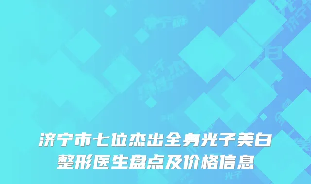 济宁市七位杰出全身光子美白整形医生盘点及价格信息
