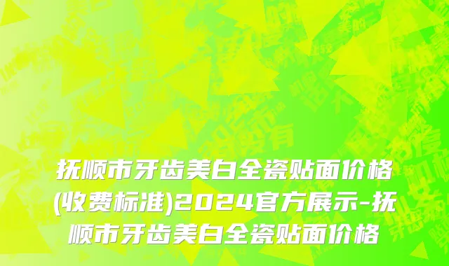抚顺市牙齿美白全瓷贴面价格(收费标准)2024官方展示-抚顺市牙齿美白全瓷贴面价格