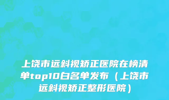 上饶市远斜视矫正医院在榜清单top10白名单发布（上饶市远斜视矫正整形医院）