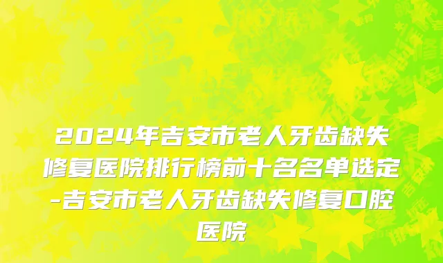 2024年吉安市老人牙齿缺失修复医院排行榜前十名名单选定-吉安市老人牙齿缺失修复口腔医院
