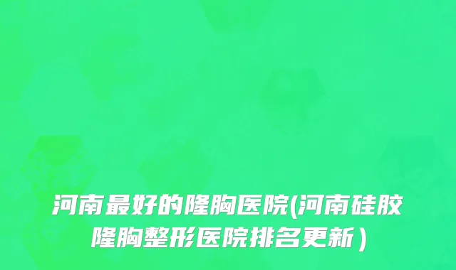 河南最好的隆胸医院(河南硅胶隆胸整形医院排名更新）