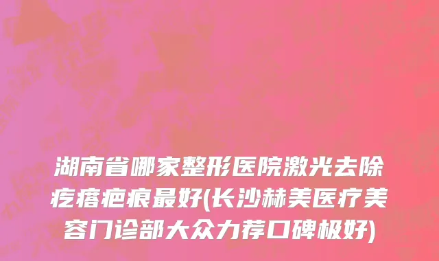 湖南省哪家整形医院激光去除疙瘩疤痕最好(长沙赫美医疗美容门诊部大众力荐口碑极好)