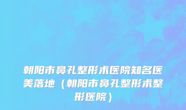 朝阳市鼻孔整形术医院知名医美落地（朝阳市鼻孔整形术整形医院）