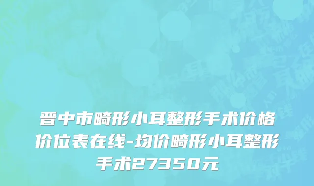 晋中市畸形小耳整形手术价格价位表在线-均价畸形小耳整形手术27350元