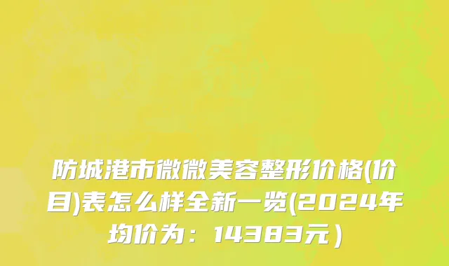 防城港市微微美容整形价格(价目)表怎么样全新一览(2024年均价为：14383元）